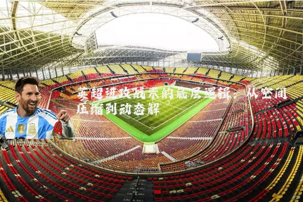 英超进攻战术的底层逻辑：从空间压缩到动态解耦