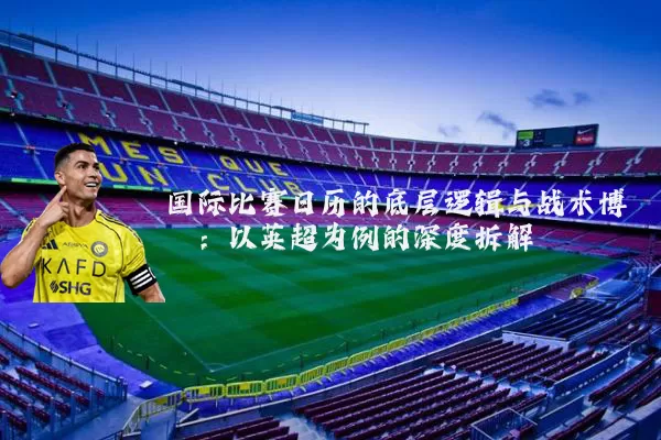 国际比赛日历的底层逻辑与战术博弈：以英超为例的深度拆解